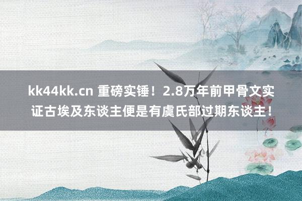 kk44kk.cn 重磅实锤！2.8万年前甲骨文实证古埃及东谈主便是有虞氏部过期东谈主！