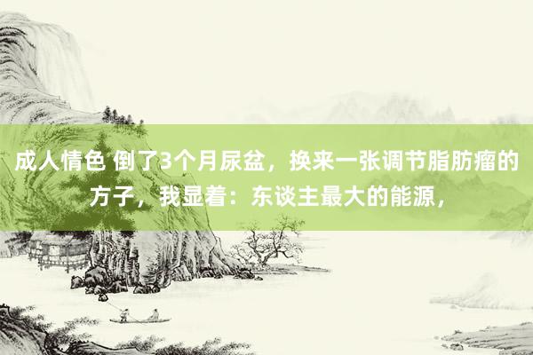 成人情色 倒了3个月尿盆，换来一张调节脂肪瘤的方子，我显着：东谈主最大的能源，