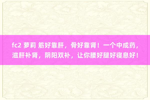 fc2 萝莉 筋好靠肝，骨好靠肾！一个中成药，滋肝补肾，阴阳双补，让你腰好腿好寝息好！