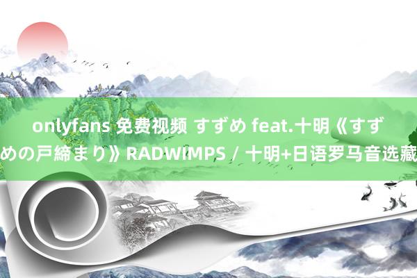 onlyfans 免费视频 すずめ feat.十明《すずめの戸締まり》RADWIMPS / 十明+日语罗马音选藏