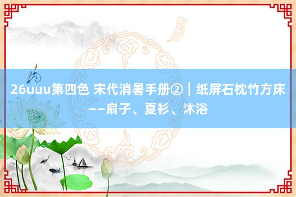 26uuu第四色 宋代消暑手册②︱纸屏石枕竹方床——扇子、夏衫、沐浴