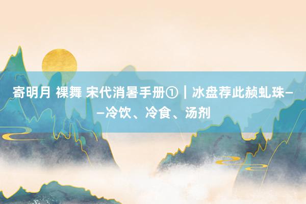 寄明月 裸舞 宋代消暑手册①︱冰盘荐此赪虬珠——冷饮、冷食、汤剂