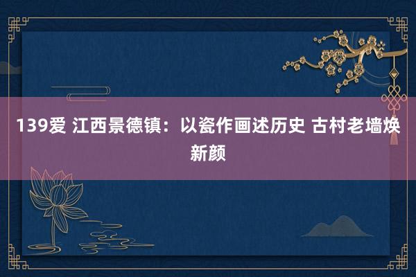 139爱 江西景德镇：以瓷作画述历史 古村老墙焕新颜