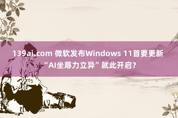 139ai.com 微软发布Windows 11首要更新 “AI坐蓐力立异”就此开启？