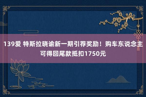 139爱 特斯拉晓谕新一期引荐奖励！购车东说念主可得回尾款抵扣1750元