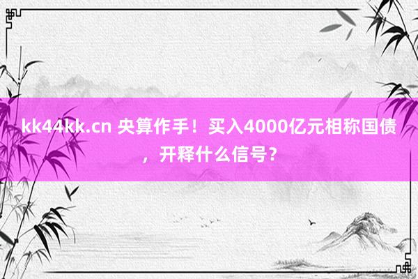 kk44kk.cn 央算作手！买入4000亿元相称国债，开释什么信号？