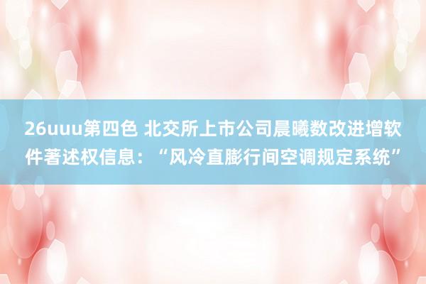 26uuu第四色 北交所上市公司晨曦数改进增软件著述权信息：“风冷直膨行间空调规定系统”