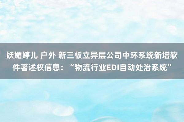 妖媚婷儿 户外 新三板立异层公司中环系统新增软件著述权信息：“物流行业EDI自动处治系统”