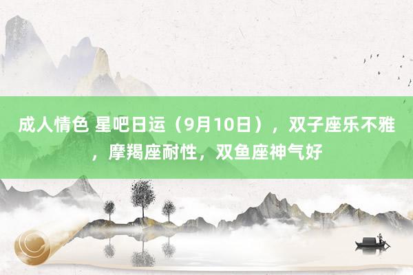 成人情色 星吧日运（9月10日），双子座乐不雅，摩羯座耐性，双鱼座神气好