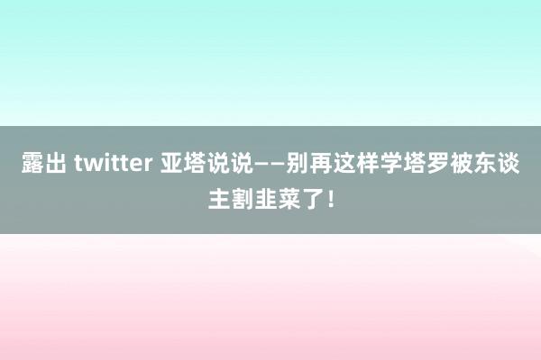 露出 twitter 亚塔说说——别再这样学塔罗被东谈主割韭菜了！