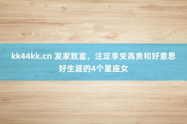 kk44kk.cn 发家致富，注定享受高贵和好意思好生涯的4个星座女