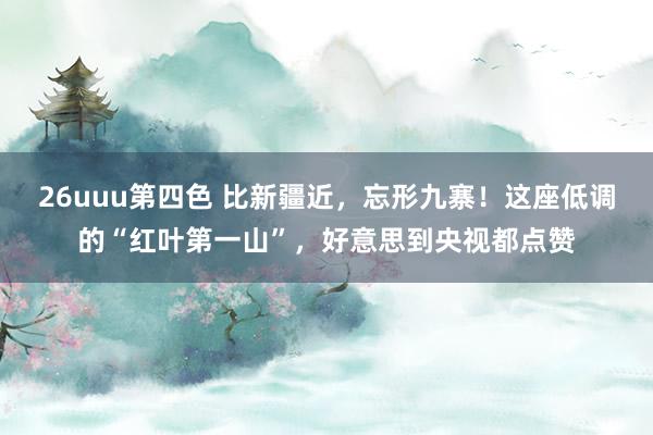 26uuu第四色 比新疆近，忘形九寨！这座低调的“红叶第一山”，好意思到央视都点赞