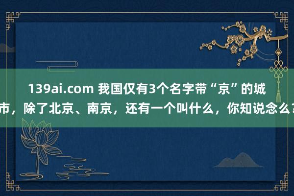 139ai.com 我国仅有3个名字带“京”的城市，除了北京、南京，还有一个叫什么，你知说念么？