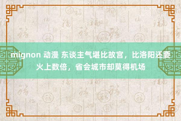 mignon 动漫 东谈主气堪比故宫，比洛阳还要火上数倍，省会城市却莫得机场