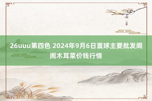 26uuu第四色 2024年9月6日寰球主要批发阛阓木耳菜价钱行情