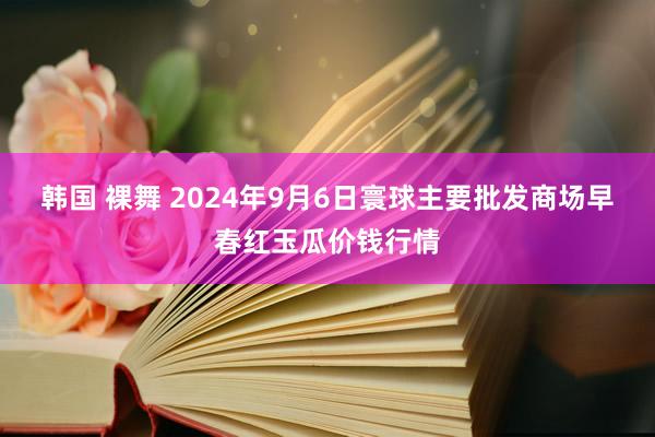 韩国 裸舞 2024年9月6日寰球主要批发商场早春红玉瓜价钱行情