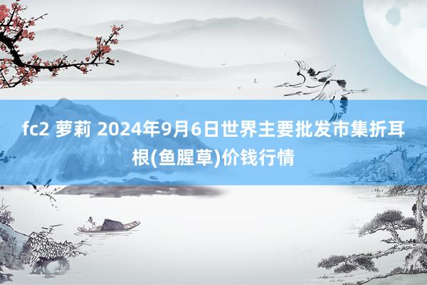 fc2 萝莉 2024年9月6日世界主要批发市集折耳根(鱼腥草)价钱行情