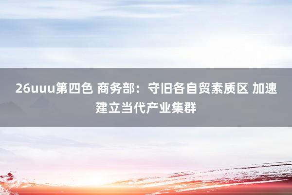 26uuu第四色 商务部：守旧各自贸素质区 加速建立当代产业集群