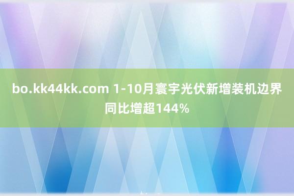 bo.kk44kk.com 1-10月寰宇光伏新增装机边界同比增超144%