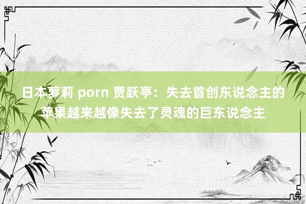 日本萝莉 porn 贾跃亭：失去首创东说念主的苹果越来越像失去了灵魂的巨东说念主