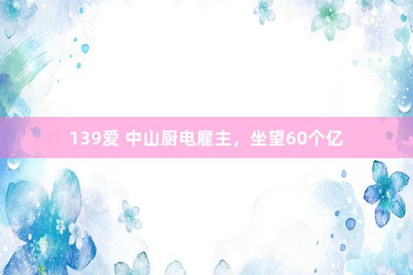 139爱 中山厨电雇主，坐望60个亿