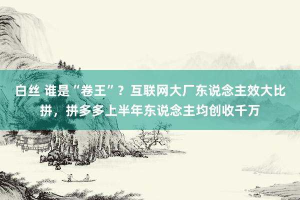 白丝 谁是“卷王”？互联网大厂东说念主效大比拼，拼多多上半年东说念主均创收千万