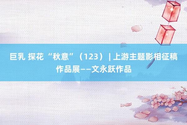 巨乳 探花 “秋意”（123） | 上游主题影相征稿作品展——文永跃作品