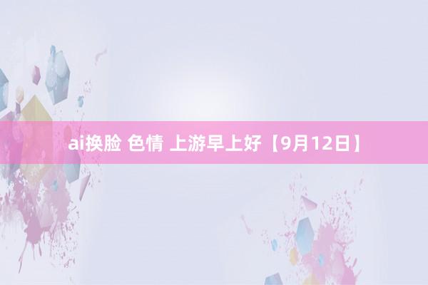 ai换脸 色情 上游早上好【9月12日】