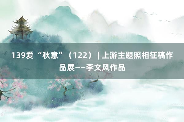 139爱 “秋意”（122） | 上游主题照相征稿作品展——李文风作品