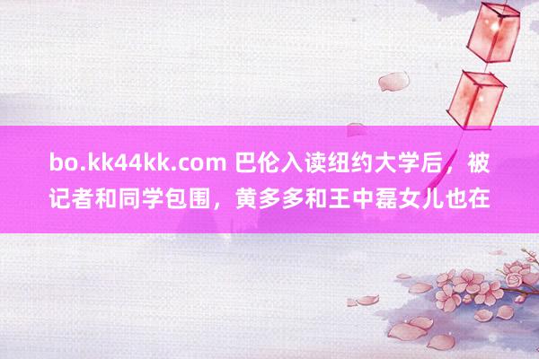 bo.kk44kk.com 巴伦入读纽约大学后，被记者和同学包围，黄多多和王中磊女儿也在