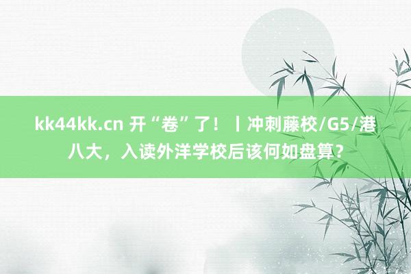 kk44kk.cn 开“卷”了！丨冲刺藤校/G5/港八大，入读外洋学校后该何如盘算？