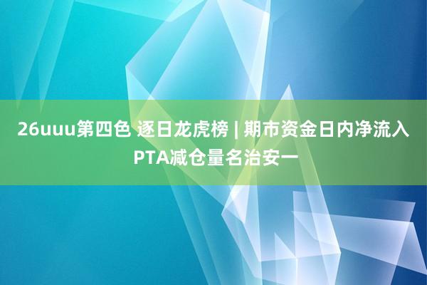 26uuu第四色 逐日龙虎榜 | 期市资金日内净流入 PTA减仓量名治安一