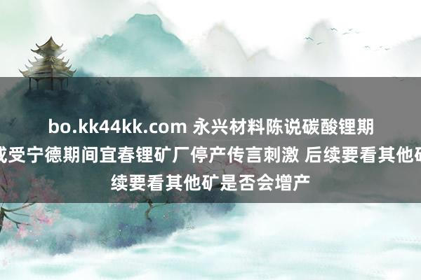 bo.kk44kk.com 永兴材料陈说碳酸锂期货价大涨：或受宁德期间宜春锂矿厂停产传言刺激 后续要看其他矿是否会增产