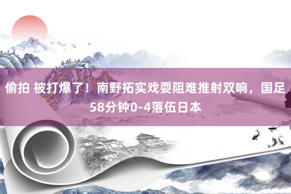 偷拍 被打爆了！南野拓实戏耍阻难推射双响，国足58分钟0-4落伍日本