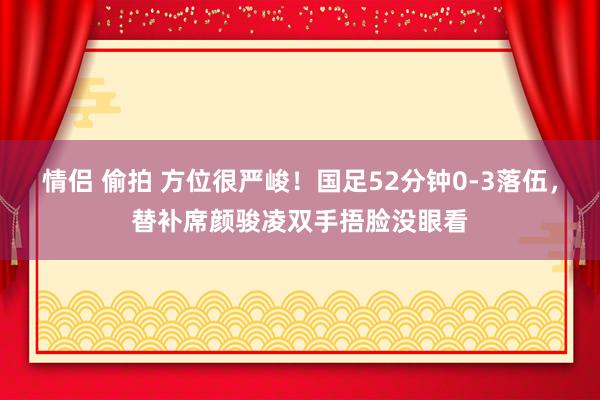 情侣 偷拍 方位很严峻！国足52分钟0-3落伍，替补席颜骏凌双手捂脸没眼看