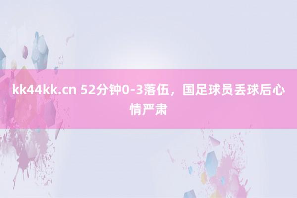 kk44kk.cn 52分钟0-3落伍，国足球员丢球后心情严肃