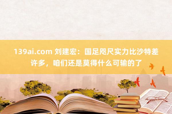 139ai.com 刘建宏：国足咫尺实力比沙特差许多，咱们还是莫得什么可输的了