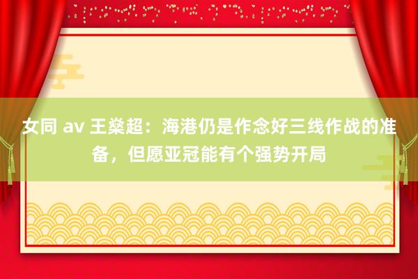 女同 av 王燊超：海港仍是作念好三线作战的准备，但愿亚冠能有个强势开局