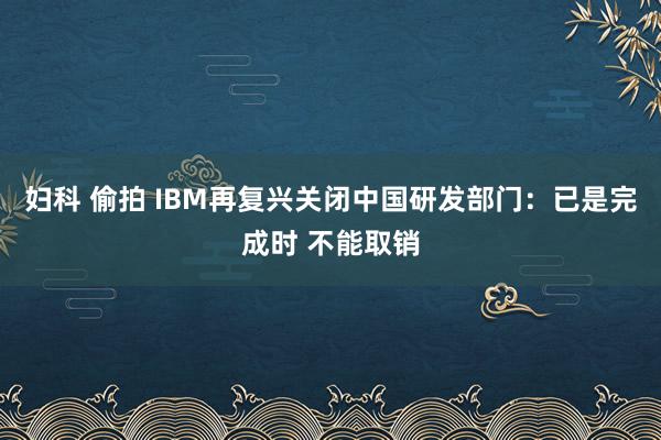 妇科 偷拍 IBM再复兴关闭中国研发部门：已是完成时 不能取销