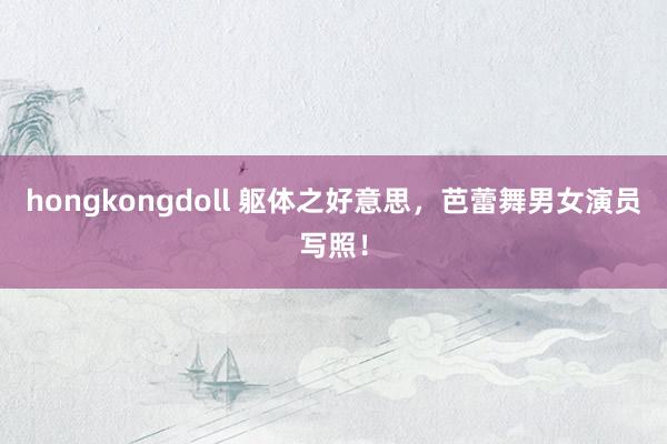 hongkongdoll 躯体之好意思，芭蕾舞男女演员写照！