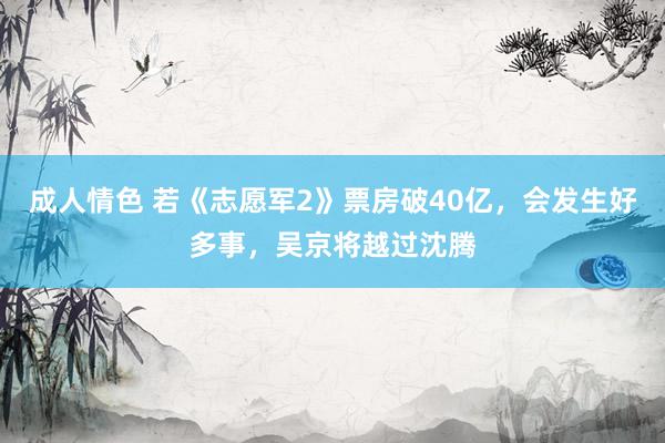 成人情色 若《志愿军2》票房破40亿，会发生好多事，吴京将越过沈腾