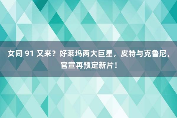 女同 91 又来？好莱坞两大巨星，皮特与克鲁尼，官宣再预定新片！