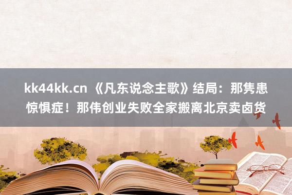 kk44kk.cn 《凡东说念主歌》结局：那隽患惊惧症！那伟创业失败全家搬离北京卖卤货