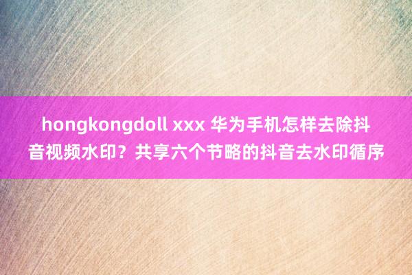 hongkongdoll xxx 华为手机怎样去除抖音视频水印？共享六个节略的抖音去水印循序