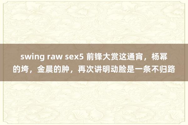 swing raw sex5 前锋大赏这通宵，杨幂的垮，金晨的肿，再次讲明动脸是一条不归路