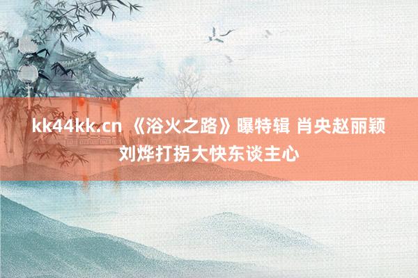 kk44kk.cn 《浴火之路》曝特辑 肖央赵丽颖刘烨打拐大快东谈主心