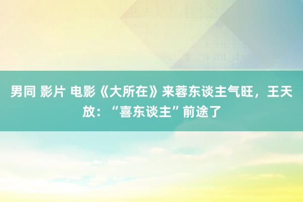 男同 影片 电影《大所在》来蓉东谈主气旺，王天放：“喜东谈主”前途了