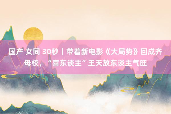 国产 女同 30秒｜带着新电影《大局势》回成齐母校，“喜东谈主”王天放东谈主气旺