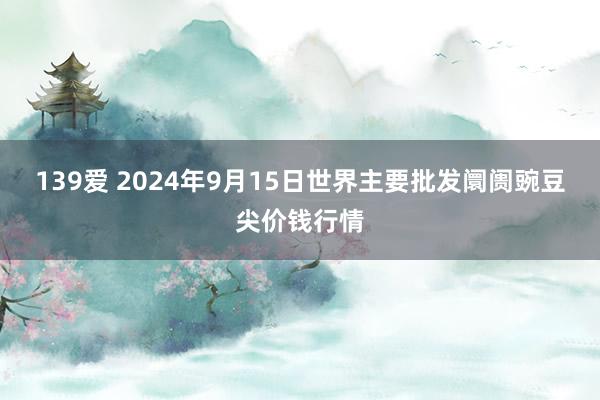 139爱 2024年9月15日世界主要批发阛阓豌豆尖价钱行情