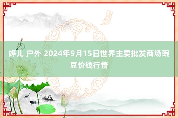 婷儿 户外 2024年9月15日世界主要批发商场豌豆价钱行情